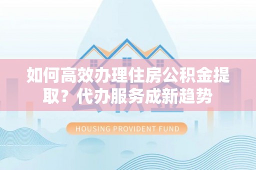 尧都如何高效办理住房公积金提取？代办服务成新趋势