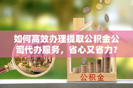 尧都如何高效办理提取公积金公司代办服务，省心又省力？