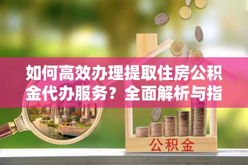 尧都如何高效办理提取住房公积金代办服务？全面解析与指南