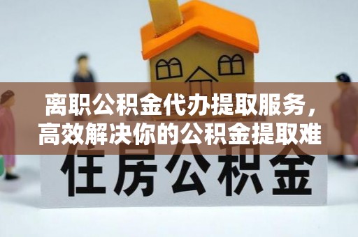 尧都离职公积金代办提取服务，高效解决你的公积金提取难题