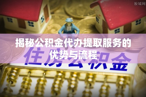 尧都揭秘公积金代办提取服务的优势与流程
